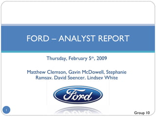 Thursday, February 5 th , 2009 Matthew Clemson, Gavin McDowell, Stephanie Ramsay, David Spencer, Lindsey White FORD – ANALYST REPORT Group 10 