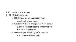 II: Fix the nations economy
A. All of his ideas failed
1. OPEC angry for his support of Israel
a. raise oil prices again
2. Puts Paul Volker in charge of federal reserve
a. raises interest rates to fight inflation
b. causes a recession
3. increases govt spending to fix recession
a. increases national debt
 