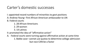 Carter’s domestic successes
I: appointed record numbers of minorities to govt positions
A: Andrew Young– first African American ambassador to UN
B. Federal courts
1. 28 African Americans
2. 29 women
3. 14 Latinos
II: promoted the idea of “affirmative action”
A. Federal courts were turning against affirmative action at same time
1. Bakke case– cannot use quotas to determine college admission
but race CAN be a factor
 