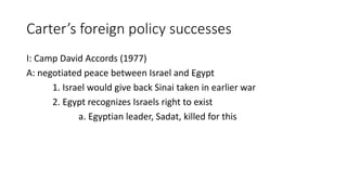 Carter’s foreign policy successes
I: Camp David Accords (1977)
A: negotiated peace between Israel and Egypt
1. Israel would give back Sinai taken in earlier war
2. Egypt recognizes Israels right to exist
a. Egyptian leader, Sadat, killed for this
 