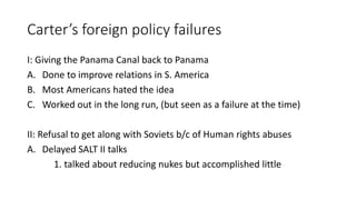Carter’s foreign policy failures
I: Giving the Panama Canal back to Panama
A. Done to improve relations in S. America
B. Most Americans hated the idea
C. Worked out in the long run, (but seen as a failure at the time)
II: Refusal to get along with Soviets b/c of Human rights abuses
A. Delayed SALT II talks
1. talked about reducing nukes but accomplished little
 