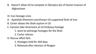 B. Doesn’t allow US to compete in Olympics b/c of Soviet invasion of
Afghanistan
III: Iran hostage crisis
A. Ayatollah Khomeini overthrows US supported Shah of Iran
B. Carter allows the Shah asylum in US
C. Iranians take Americans at US Embassy hostage
1. want to exchange hostages for the Shah
2. Carter refuses
D. Rescue effort fails
1. Hostages held for 444 days
2. Released after election of Reagan
 