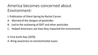 America becomes concerned about
Environment:
I: Publication of Silent Spring by Rachel Carson
A. Warned of the dangers of pesticides
B. Led to the outlawing of DDT and other pesticides
C. Helped Americans see how they impacted the environment
II: First Earth Day (1970)
A. Bring awareness to environmental issues
 