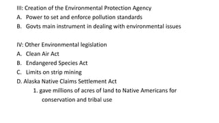 III: Creation of the Environmental Protection Agency
A. Power to set and enforce pollution standards
B. Govts main instrument in dealing with environmental issues
IV: Other Environmental legislation
A. Clean Air Act
B. Endangered Species Act
C. Limits on strip mining
D. Alaska Native Claims Settlement Act
1. gave millions of acres of land to Native Americans for
conservation and tribal use
 
