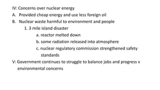 IV: Concerns over nuclear energy
A. Provided cheap energy and use less foreign oil
B. Nuclear waste harmful to environment and people
1. 3 mile island disaster
a. reactor melted down
b. some radiation released into atmosphere
c. nuclear regulatory commission strengthened safety
standards
V: Government continues to struggle to balance jobs and progress v
environmental concerns
 