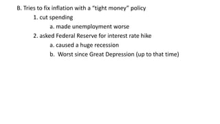 B. Tries to fix inflation with a “tight money” policy
1. cut spending
a. made unemployment worse
2. asked Federal Reserve for interest rate hike
a. caused a huge recession
b. Worst since Great Depression (up to that time)
 