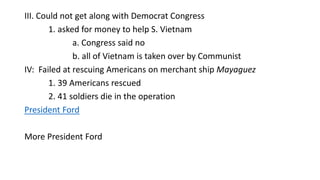 III. Could not get along with Democrat Congress
1. asked for money to help S. Vietnam
a. Congress said no
b. all of Vietnam is taken over by Communist
IV: Failed at rescuing Americans on merchant ship Mayaguez
1. 39 Americans rescued
2. 41 soldiers die in the operation
President Ford
More President Ford
 