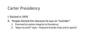Carter Presidency
I: Elected in 1976
A. People elected him because he was an “outsider”
1. Promised to restore integrity to Presidency
2. “down to earth” style – frequent fireside chats and tv speech
 