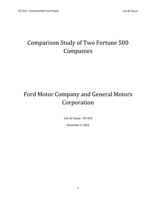 IST 614 – Ford and GM Final Project                            Leo de Sousa




       Comparison Study of Two Fortune 500
                   Companies




    Ford Motor Company and General Motors
                 Corporation

                                      Leo de Sousa – IST 614

                                        December 9, 2011




                                                1
 