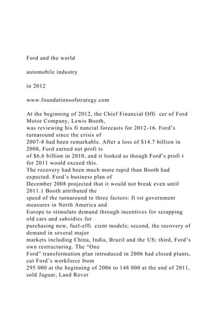 Ford and the world
automobile industry
in 2012
www.foundationsofstrategy.com
At the beginning of 2012, the Chief Financial Offi cer of Ford
Motor Company, Lewis Booth,
was reviewing his fi nancial forecasts for 2012-16. Ford’s
turnaround since the crisis of
2007-8 had been remarkable. After a loss of $14.7 billion in
2008, Ford earned net profi ts
of $6.6 billion in 2010, and it looked as though Ford’s profi t
for 2011 would exceed this.
The recovery had been much more rapid than Booth had
expected. Ford’s business plan of
December 2008 projected that it would not break even until
2011.1 Booth attributed the
speed of the turnaround to three factors: fi rst government
measures in North America and
Europe to stimulate demand through incentives for scrapping
old cars and subsidies for
purchasing new, fuel-effi cient models; second, the recovery of
demand in several major
markets including China, India, Brazil and the US; third, Ford’s
own restructuring. The “One
Ford” transformation plan introduced in 2006 had closed plants,
cut Ford’s workforce from
295 000 at the beginning of 2006 to 148 000 at the end of 2011,
sold Jaguar, Land Rover
 
