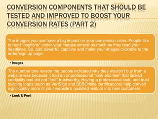 CONVERSION COMPONENTS THAT SHOULD BE
TESTED AND IMPROVED TO BOOST YOUR
CONVERSION RATES (PART 2)
The images you use have a big impact on your conversion rates. People like
to read “captions” under your images almost as much as they read your
headlines. So, add powerful captions and make your images clickable to the
order/sign up page.
• Images
The number one reason the people indicated why they wouldn’t buy from a
website was because it had an unprofessional “look and feel” that lacked
credibility and did not “feel” trustworthy. Having a professional look, and trust
building logos (such as VeriSign and BBBOnline certifications) help convert
significantly more of your website’s qualified visitors into new customers
• Look & Feel
7/1/2014
 
