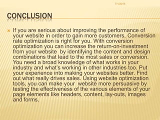 CONCLUSION
 If you are serious about improving the performance of
your website in order to gain more customers, Conversion
rate optimization is right for you. With conversion
optimization you can increase the return-on-investment
from your website by identifying the content and design
combinations that lead to the most sales or conversion.
You need a broad knowledge of what works in your
industry and what’s working in other industries too. Put
your experience into making your websites better. Find
out what really drives sales. Using website optimization
tools, you can make your website more persuasive by
testing the effectiveness of the various elements of your
page elements like headers, content, lay-outs, images
and forms.
7/1/2014
 