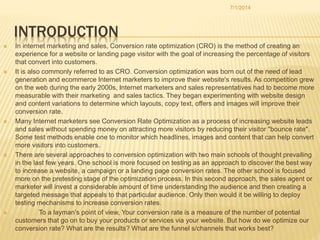 INTRODUCTION
 In internet marketing and sales, Conversion rate optimization (CRO) is the method of creating an
experience for a website or landing page visitor with the goal of increasing the percentage of visitors
that convert into customers.
 It is also commonly referred to as CRO. Conversion optimization was born out of the need of lead
generation and ecommerce Internet marketers to improve their website's results. As competition grew
on the web during the early 2000s, Internet marketers and sales representatives had to become more
measurable with their marketing and sales tactics. They began experimenting with website design
and content variations to determine which layouts, copy text, offers and images will improve their
conversion rate.
 Many Internet marketers see Conversion Rate Optimization as a process of increasing website leads
and sales without spending money on attracting more visitors by reducing their visitor "bounce rate".
Some test methods enable one to monitor which headlines, images and content that can help convert
more visitors into customers.
 There are several approaches to conversion optimization with two main schools of thought prevailing
in the last few years. One school is more focused on testing as an approach to discover the best way
to increase a website, a campaign or a landing page conversion rates. The other school is focused
more on the pretesting stage of the optimization process. In this second approach, the sales agent or
marketer will invest a considerable amount of time understanding the audience and then creating a
targeted message that appeals to that particular audience. Only then would it be willing to deploy
testing mechanisms to increase conversion rates.
 To a layman’s point of view, Your conversion rate is a measure of the number of potential
customers that go on to buy your products or services via your website. But how do we optimize our
conversion rate? What are the results? What are the funnel s/channels that works best?
7/1/2014
 