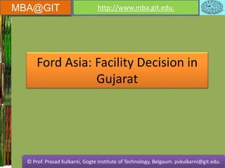 MBA@GIT http://www.mba.git.edu.
© Prof. Prasad Kulkarni, Gogte Institute of Technology, Belgaum. pvkulkarni@git.edu.
MBA@GIT http://www.mba.git.edu.
© Prof. Prasad Kulkarni, Gogte Institute of Technology, Belgaum. pvkulkarni@git.edu.
Ford Asia: Facility Decision in
Gujarat
 