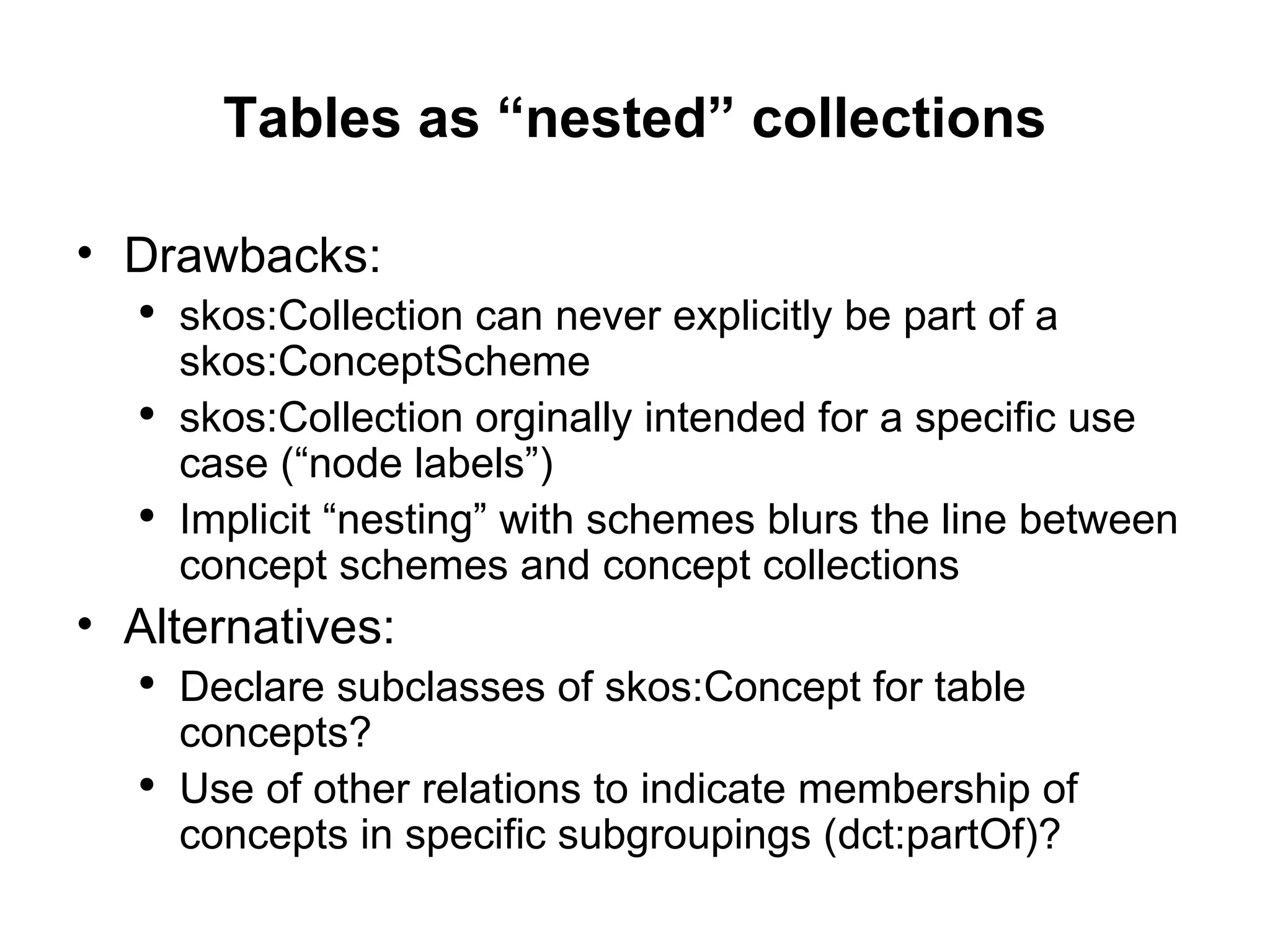 Tables as “nested” collections Drawbacks: skos:Collection  can never explicitly be part of a  skos:ConceptScheme skos:Collection  orginally intended for a specific use case (“node labels”) Implicit “nesting” with schemes blurs the line between concept schemes and concept collections Alternatives: Declare subclasses of  skos:Concept  for table concepts? Use of other relations to indicate membership of concepts in specific subgroupings ( dct:partOf )? 