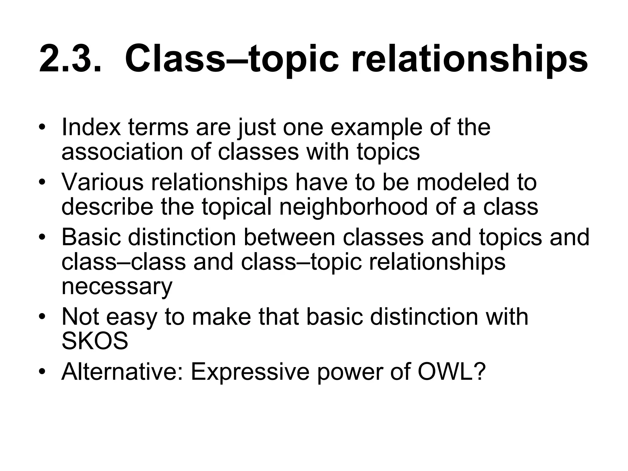 2.3.  Class–topic relationships Index terms are just one example of the association of classes with topics Various relationships have to be modeled to describe the topical neighborhood of a class Basic distinction between classes and topics and class–class and class–topic relationships necessary Not easy to make that basic distinction with SKOS Alternative: Expressive power of OWL? 