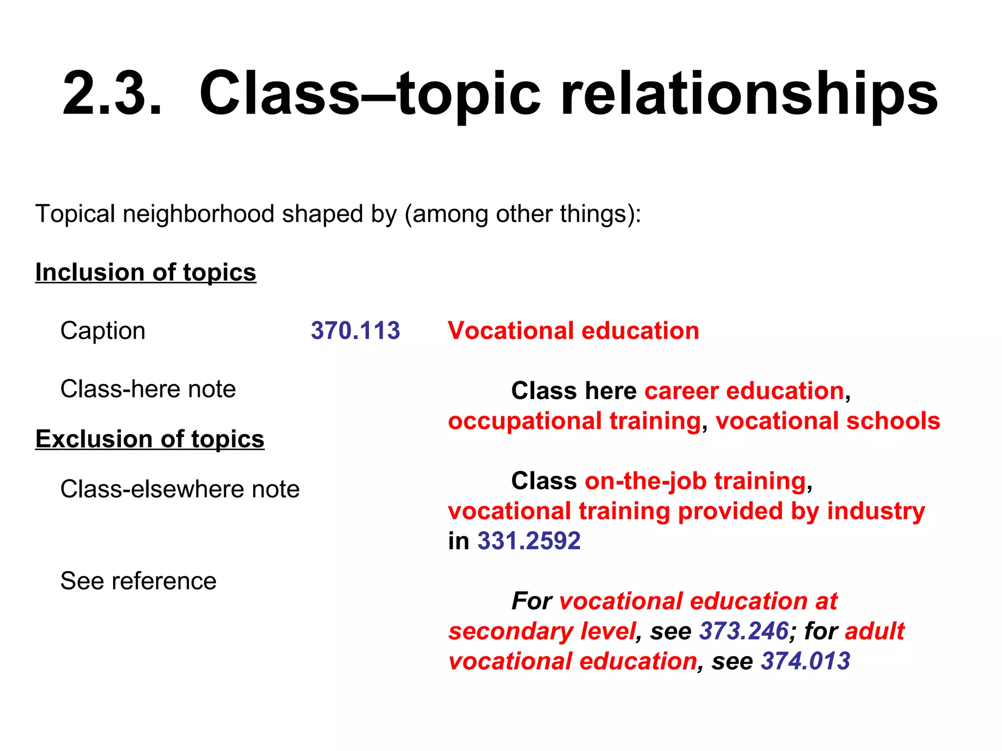 2.3.  Class–topic relationships 370.113 Vocational education Class here  career education ,  occupational training ,  vocational schools Class  on-the-job training ,  vocational training provided by industry  in  331.2592 For  vocational education at secondary level , see  373.246 ; for  adult vocational education , see  374.013 Topical neighborhood shaped by (among other things): Caption Class-here note Inclusion of topics Exclusion of topics Class-elsewhere note See reference 