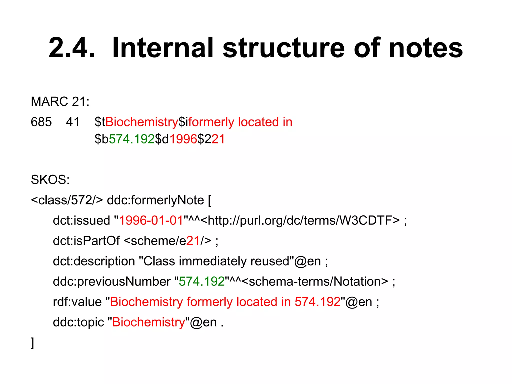 2.4.  Internal structure of notes MARC 21: 685 41 $t Biochemistry $i formerly located in   $b 574.192 $d 1996 $2 21 SKOS: <class/572/> ddc:formerlyNote [ dct:issued " 1996-01-01 "^^<http://purl.org/dc/terms/W3CDTF> ; dct:isPartOf <scheme/e 21 /> ; dct:description "Class immediately reused"@en ; ddc:previousNumber " 574.192 "^^<schema-terms/Notation> ; rdf:value " Biochemistry formerly located in 574.192 "@en ; ddc:topic " Biochemistry "@en . ] 