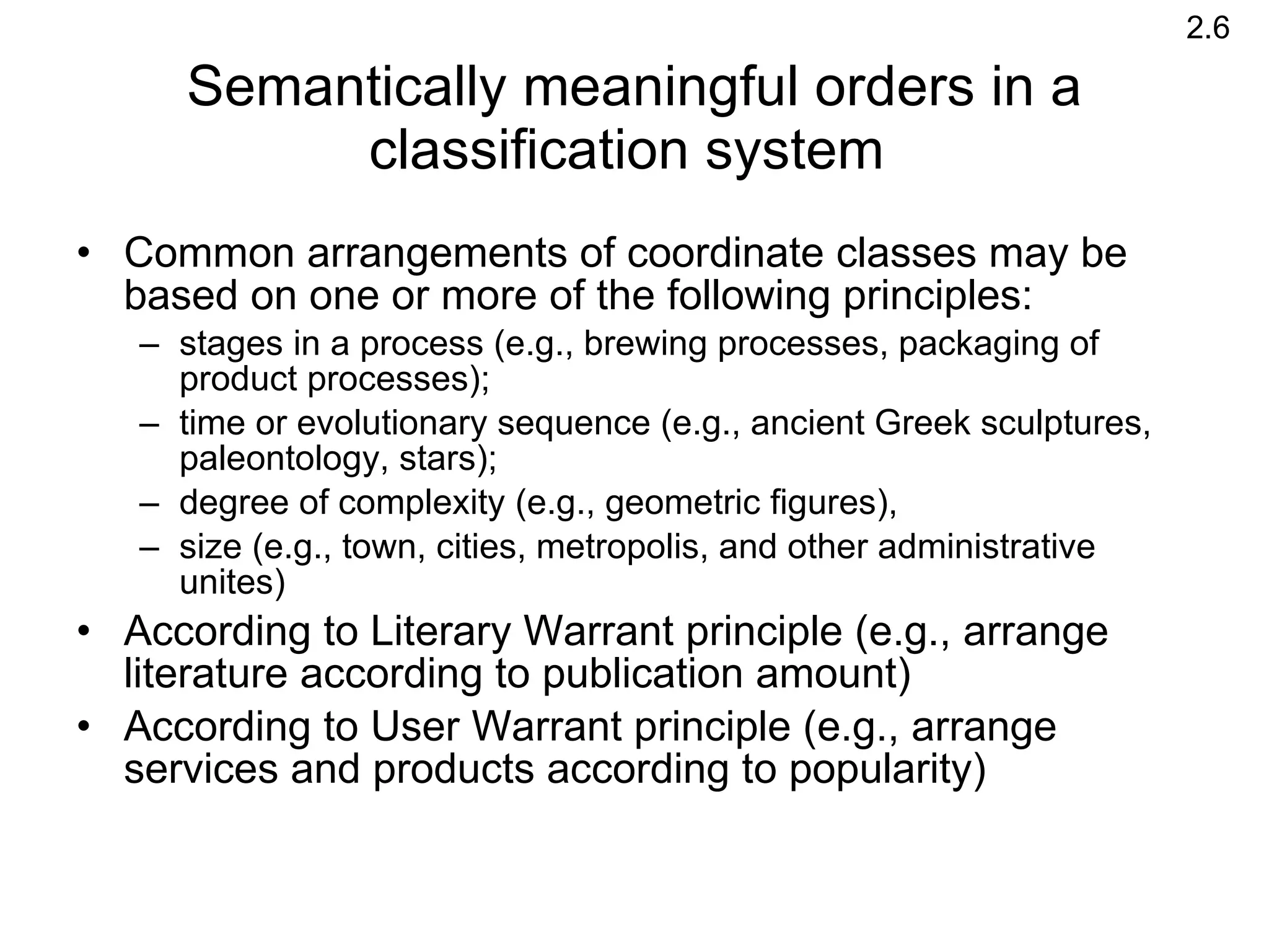 Semantically meaningful orders in a classification system  Common arrangements of coordinate classes may be based on one or more of the following principles:  stages in a process (e.g., brewing processes, packaging of product processes); time or evolutionary sequence (e.g., ancient Greek sculptures,  paleontology, stars); degree of complexity (e.g., geometric figures), size (e.g., town, cities, metropolis, and other administrative unites)  According to Literary Warrant principle (e.g., arrange literature according to publication amount)  According to User Warrant principle (e.g., arrange services and products according to popularity)  2.6 