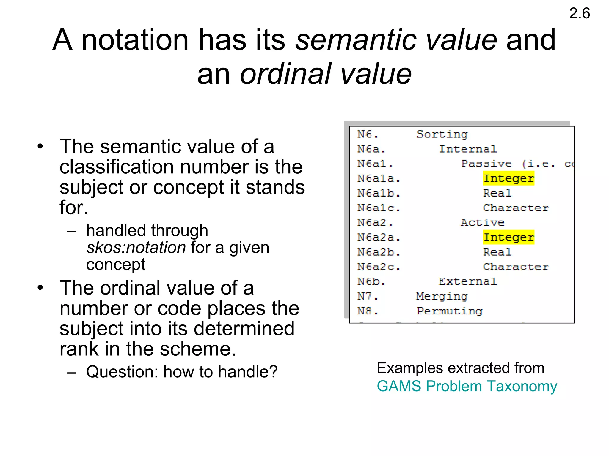 A notation has its  semantic value  and an  ordinal value The semantic value of a classification number is the subject or concept it stands for.  handled through  skos:notation  for a given concept  The ordinal value of a number or code places the subject into its determined rank in the scheme.  Question: how to handle? Examples extracted from  GAMS Problem Taxonomy 2.6 
