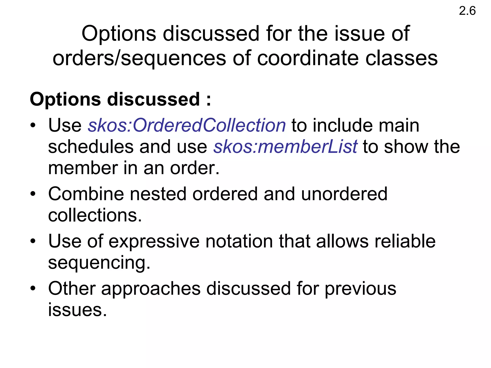 Options discussed : Use  skos:OrderedCollection  to include main schedules and use  skos:memberList  to show the member in an order.  Combine nested ordered and unordered collections. Use of expressive notation that allows reliable sequencing. Other approaches discussed for previous issues.  Options discussed for the issue of orders/sequences of coordinate classes 2.6 