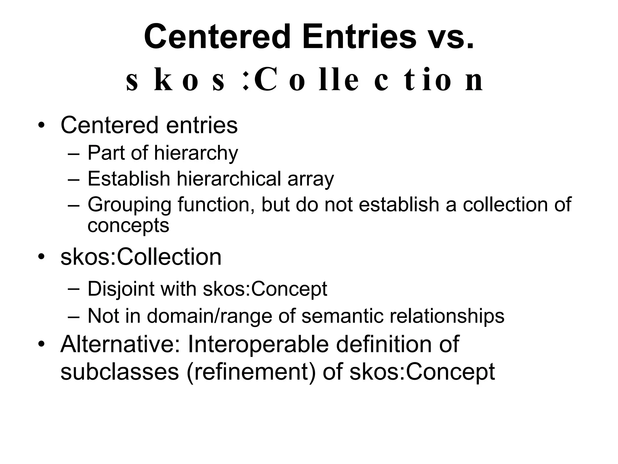 Centered Entries vs.  skos:Collection Centered entries Part of hierarchy Establish hierarchical array Grouping function, but do not establish a collection of concepts skos:Collection Disjoint with  skos:Concept Not in domain/range of semantic relationships Alternative: Interoperable definition of subclasses (refinement) of  skos:Concept 