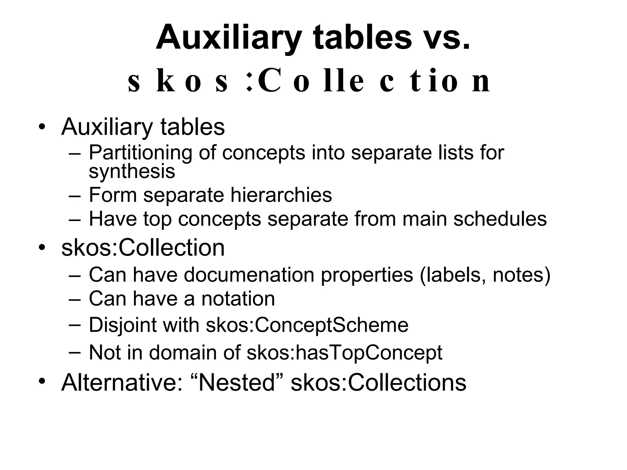 Auxiliary tables vs.  skos:Collection Auxiliary tables Partitioning of concepts into separate lists for synthesis Form separate hierarchies Have top concepts separate from main schedules skos:Collection Can have documenation properties (labels, notes) Can have a notation Disjoint with  skos:ConceptScheme Not in domain of  skos:hasTopConcept Alternative: “Nested”  skos:Collection s 