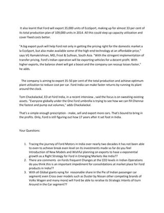 It also learnt that Ford will export 35,000 units of EcoSport, making up for almost 33 per cent of
its total production plan of 109,000 units in 2014. All this could step up capacity utilization and
cover fixed costs better.
"A big export push will help Ford not only in getting the pricing right for the domestic market a
la EcoSport, but also make available some of the high-end technology at an affordable price,"
says VG Ramakrishnan, MD, Frost & Sullivan, South Asia. "With the stringent implementation of
transfer pricing, Ford's Indian operation will be exporting vehicles for a decent profit. With
higher exports, the balance sheet will get a boost and the company can recoup losses faster,"
he adds.
The company is aiming to export 35-50 per cent of the total production and achieve optimum
plant utilization to reduce cost per car. Ford India can make faster returns by running its plant
around the clock.
Tom Chackalackal, ED at Ford India, in a recent interview , said the focus is on sweating existing
assets. "Everyone globally under the One Ford umbrella is trying to see how we can fill Chennai
the fastest and pump out volumes," adds Chackalackal.
That's a simple enough prescription - make, sell and export more cars. That's bound to bring in
the profits. Only, Ford is still figuring out how 17 years after it set foot in India.
Your Questions:
1. Tracing the journey of Ford Motors in India over nearly two decades it has not been able
to even to achieve break even level on its investments made so far do you feel
Introduction of New Models and Wishful planning on exports to have a exponential
growth as a Right Strategy for Ford in Emerging Markets like India??
2. There are comments on Fords frequent Changes at the CEO levels in Indian Operations
do you think this is an important impediment for consolidations at market place for Ford
products in India??
3. With all Global giants vying for reasonable share in the Pie of Indian passenger car
segment( even Cross over models such as Duster by Nissan other competing brands of
Volks Wagen and many more) will Ford be able to reralise its Strategic Intents of tiurn
Around in the Car segment??
 