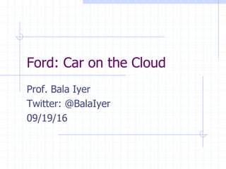 Ford: Car on the Cloud
Prof. Bala Iyer
Twitter: @BalaIyer
09/19/16
 
