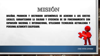 DISEÑAR, PRODUCIR Y DISTRIBUIR AUTOMÓVILES DE ACUERDO A LOS GUSTOS
LOCALES, GARANTIZANDO LA CALIDAD Y EFICIENCIA DE SU FUNCIONAMIENTO CON
EXPANSIÓN NACIONAL E INTERNACIONAL, UTILIZANDO TECNOLOGÍA ACTUALIZADA Y
PERSONAL ALTAMENTE CALIFICADO.

FORD MOTOR COMPANY

 