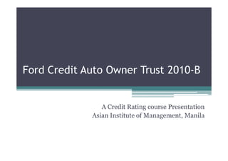 Ford Credit Auto Owner Trust 2010-B


                A Credit Rating course Presentation
             Asian Institute of Management, Manila
 