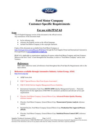 Supplier Technical Assistance (STA) Page 1 of 15 June 2013
The information contained herein is FORD PROPRIETARY as defined in Ford's Global Information Standard II. Reproduction of this document,
disclosure of the information, and use for any purpose other than the conduct of business with Ford is expressly prohibited
Ford Motor Company
Customer-Specific Requirements
For use with PPAP 4.0
Scope
The US English language version of this document is the official version.
Any translations of this document shall:
•
•
•
• be for reference only,
•
•
•
• reference the English version as the official language,
•
•
•
• include Ford Motor Company in the copyright statement.
Copies of this document are available from Ford Motor Company at
https://web.qpr.ford.com/sta/Phased_PPAP.html through the Ford Supplier Portal and International Automotive
Oversight Board at www.iatfglobaloversight.org .
PPAP 4.0 is applicable to organizations supplying all regions within Ford Motor Company and Joint Ventures.
Wherever the term "Ford" is used throughout this document, it refers to "Ford Motor Company" and its Joint
Ventures.
References
Note: unless otherwise noted, all references listed throughout these Ford Specific Requirements refer to the
latest edition.
References available through Automotive Industry Action Group, AIAG
http://www.aiag.org/
• APQP forms disk
• CQI-9 "Special Process: Heat Treat System Assessment",
• CQI-19 AIAG Sub-tier Supplier Management Process Guideline,
• International Automotive Task Force ISO/TS 16949, Quality Management Systems - - Particular
Requirements for the Application of ISO 9001 for automotive production and relevant service part
organizations
• Chrysler, Ford Motor Company, General Motors Corp. Advanced Product Quality Planning
reference manual
• Chrysler, Ford Motor Company, General Motors Corp. Measurement Systems Analysis reference
manual
• DaimlerChrysler, Ford Motor Company General Motors Corp. Production Part Approval Process
(PPAP).
• Chrysler, Ford Motor Company, General Motors Corp. Statistical Process Control (SPC) reference
manual.
 