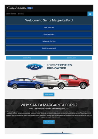 Shop Certified
Welcome to Santa Margarita Ford
New Vehicles
Used Vehicles
Schedule Service
Get Pre-Approved
Search New Search Used
WHY SANTA MARGARITA FORD?
Ford Dealership in Rancho Santa Margarita, CA
At Santa Margarita Ford, we want to create a more enjoyable experience for our customers. We provide a number of resources, including service for electric
and hybrid vehicles, diesel-powered models, and motor homes, along with an extensive selection of new and pre-owned cars, trucks, and SUVs. When you're
shopping for a new or used car, looking to schedule a service appointment, or if you have questions about the Ford lineup, chat with a member of our team and
we'll help you get exactly what you need.
More About Us
Call 949-682-7380 Directions
 