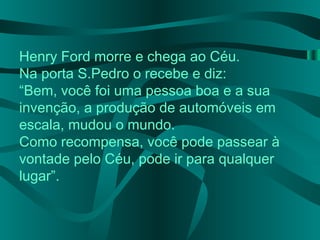 Henry Ford morre e chega ao Céu.
Na porta S.Pedro o recebe e diz:
“Bem, você foi uma pessoa boa e a sua
invenção, a produção de automóveis em
escala, mudou o mundo.
Como recompensa, você pode passear à
vontade pelo Céu, pode ir para qualquer
lugar”.
 