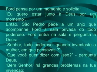 Ford pensa por um momento e solicita:
“Eu quero estar junto à Deus por um
momento”.
Então, São Pedro pede a um anjo que
acompanhe Ford à sala privada do todo
poderoso. Ford entra na sala e pergunta a
Deus:
“Senhor, todo poderoso, quando inventaste a
mulher, em que pensavas ?”
“Que você quer dizer com isso?” - pergunta
Deus.
“Bem Senhor, há grandes problemas na tua
invenção:
 