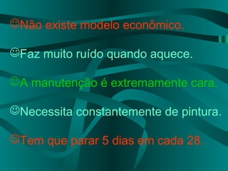 Não existe modelo econômico.
Faz muito ruído quando aquece.
A manutenção é extremamente cara.
Necessita constantemente de pintura.
Tem que parar 5 dias em cada 28.
 