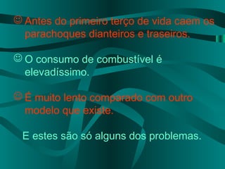  Antes do primeiro terço de vida caem os
parachoques dianteiros e traseiros.
 O consumo de combustível é
elevadíssimo.
 É muito lento comparado com outro
modelo que existe.
E estes são só alguns dos problemas.
 