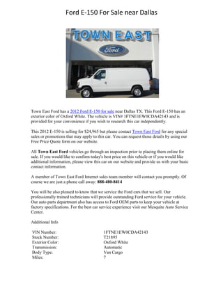 Ford E-150 For Sale near Dallas




Town East Ford has a 2012 Ford E-150 for sale near Dallas TX. This Ford E-150 has an
exterior color of Oxford White. The vehicle is VIN# 1FTNE1EW0CDA42143 and is
provided for your convenience if you wish to research this car independently.

This 2012 E-150 is selling for $24,965 but please contact Town East Ford for any special
sales or promotions that may apply to this car. You can request those details by using our
Free Price Quote form on our website.

All Town East Ford vehicles go through an inspection prior to placing them online for
sale. If you would like to confirm today's best price on this vehicle or if you would like
additional information, please view this car on our website and provide us with your basic
contact information.

A member of Town East Ford Internet sales team member will contact you promptly. Of
course we are just a phone call away: 888-480-8414

You will be also pleased to know that we service the Ford cars that we sell. Our
professionally trained technicians will provide outstanding Ford service for your vehicle.
Our auto parts department also has access to Ford OEM parts to keep your vehicle at
factory specifications. For the best car service experience visit our Mesquite Auto Service
Center.

Additional Info

VIN Number:                               1FTNE1EW0CDA42143
Stock Number:                             T21895
Exterior Color:                           Oxford White
Transmission:                             Automatic
Body Type:                                Van Cargo
Miles:                                    7
 