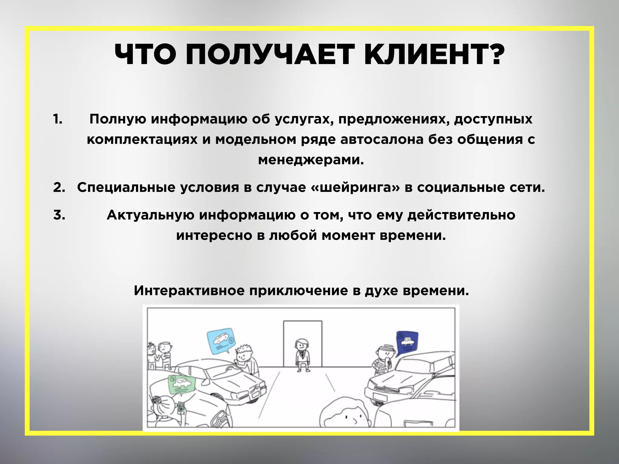 1. Полную информацию об услугах, предложениях, доступных
комплектациях и модельном ряде автосалона без общения с
менеджерами.
2. Специальные условия в случае «шейринга» в социальные сети.
3. Актуальную информацию о том, что ему действительно
интересно в любой момент времени.
Интерактивное приключение в духе времени.
ЧТО ПОЛУЧАЕТ КЛИЕНТ?
 
