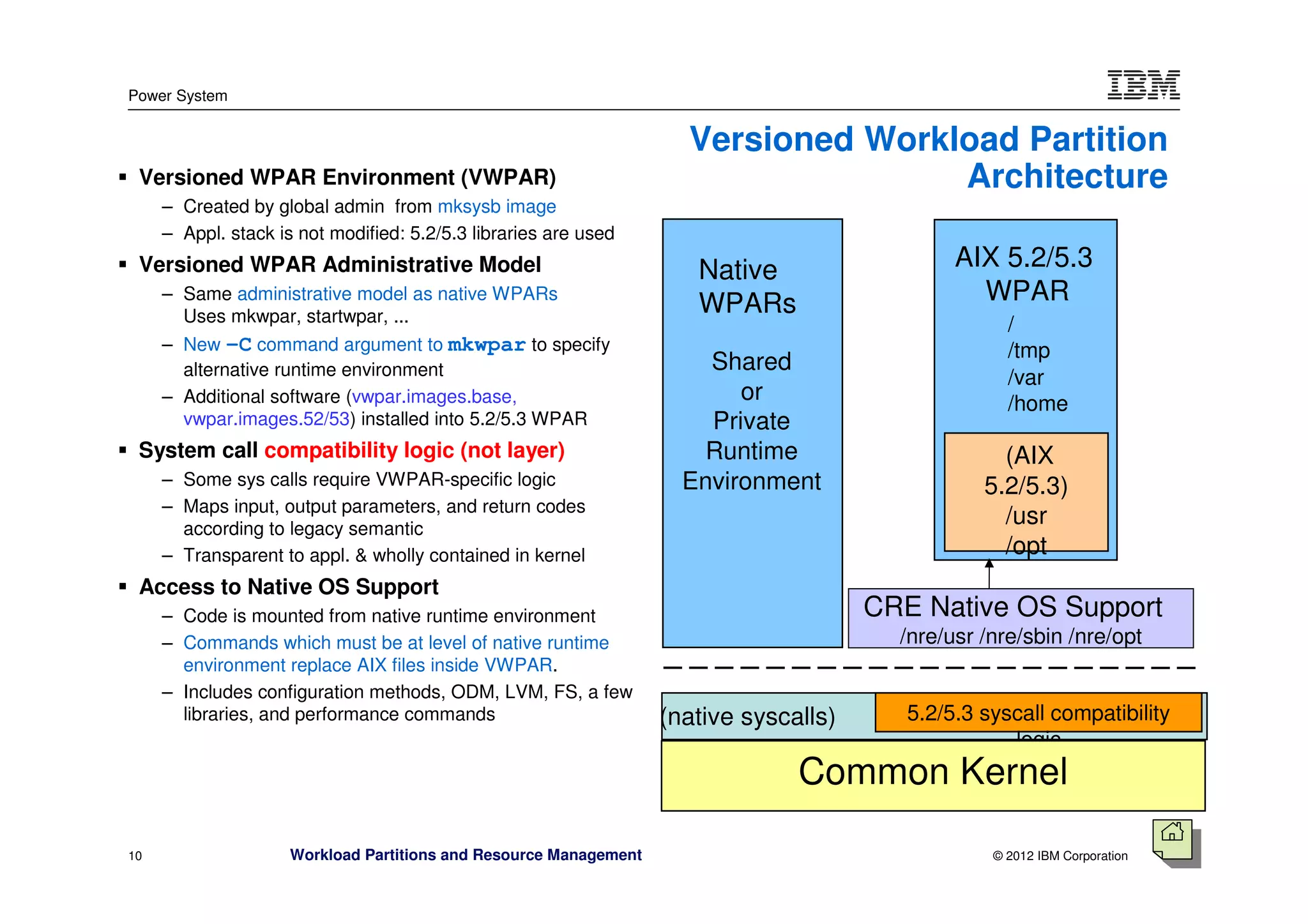 Power System


                                                                     Versioned Workload Partition
 Versioned WPAR Environment (VWPAR)                                                 Architecture
     – Created by global admin from mksysb image
     – Appl. stack is not modified: 5.2/5.3 libraries are used
 Versioned WPAR Administrative Model                                  Native                   AIX 5.2/5.3
     – Same administrative model as native WPARs
                                                                      WPARs                      WPAR
       Uses mkwpar, startwpar, ...                                                                   /
     – New -C command argument to mkwpar to specify                                                  /tmp
       alternative runtime environment                                 Shared
                                                                                                     /var
     – Additional software (vwpar.images.base,                            or                         /home
       vwpar.images.52/53) installed into 5.2/5.3 WPAR                 Private
 System call compatibility logic (not layer)                           Runtime                      (AIX
     – Some sys calls require VWPAR-specific logic                   Environment                  5.2/5.3)
     – Maps input, output parameters, and return codes
       according to legacy semantic
                                                                                                    /usr
     – Transparent to appl. & wholly contained in kernel                                            /opt
 Access to Native OS Support
     – Code is mounted from native runtime environment                                 CRE Native OS Support
     – Commands which must be at level of native runtime                                 /nre/usr /nre/sbin /nre/opt
       environment replace AIX files inside VWPAR.
     – Includes configuration methods, ODM, LVM, FS, a few
       libraries, and performance commands                         (native syscalls)      5.2/5.3 syscall compatibility
                                                                                                     logic
                                                                                Common Kernel

10                   Workload Partitions and Resource Management                                   © 2012 IBM Corporation
 