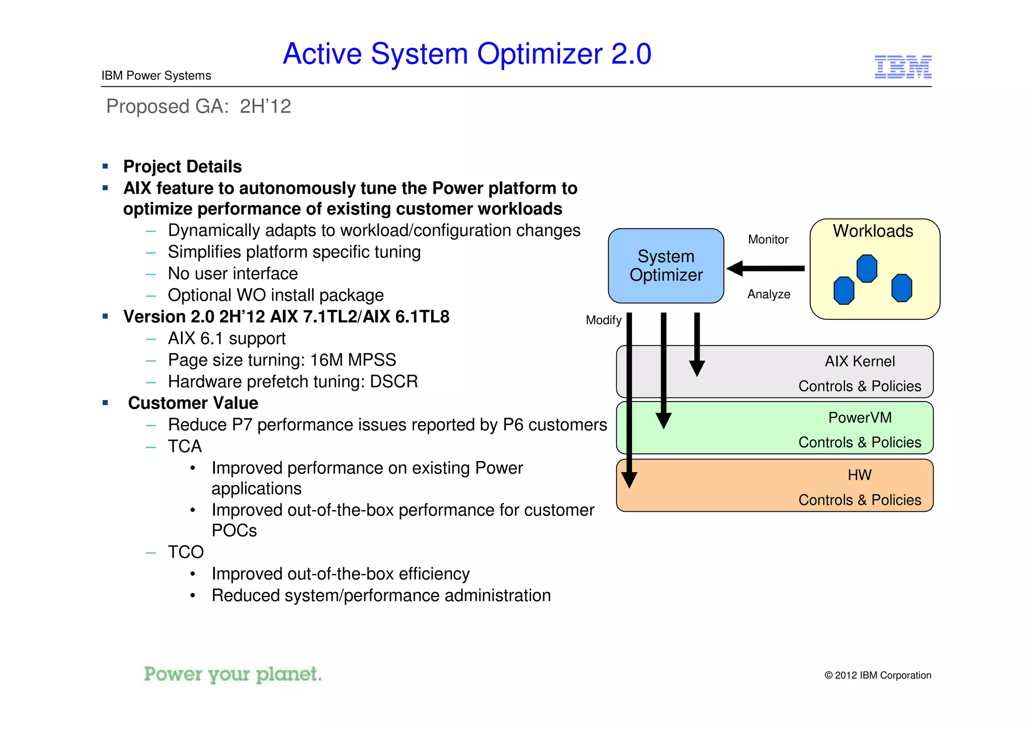 Active System Optimizer 2.0
IBM Power Systems

Proposed GA: 2H’12


   Project Details
   AIX feature to autonomously tune the Power platform to
   optimize performance of existing customer workloads
      – Dynamically adapts to workload/configuration changes                    Monitor
                                                                                               Workloads
      – Simplifies platform specific tuning                          System
      – No user interface                                           Optimizer
      – Optional WO install package                                             Analyze
   Version 2.0 2H’12 AIX 7.1TL2/AIX 6.1TL8                   Modify
      – AIX 6.1 support
      – Page size turning: 16M MPSS                                                           AIX Kernel
      – Hardware prefetch tuning: DSCR                                                    Controls & Policies
   Customer Value
                                                                                              PowerVM
      – Reduce P7 performance issues reported by P6 customers
      – TCA                                                                               Controls & Policies
           • Improved performance on existing Power                                               HW
              applications
                                                                                          Controls & Policies
           • Improved out-of-the-box performance for customer
              POCs
      – TCO
           • Improved out-of-the-box efficiency
           • Reduced system/performance administration



                                                                                              © 2012 IBM Corporation
 