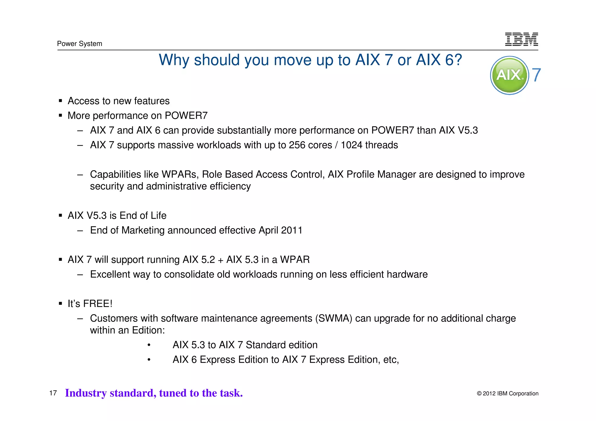 Power System

                           Why should you move up to AIX 7 or AIX 6?

       Access to new features
       More performance on POWER7
         – AIX 7 and AIX 6 can provide substantially more performance on POWER7 than AIX V5.3
         – AIX 7 supports massive workloads with up to 256 cores / 1024 threads

          – Capabilities like WPARs, Role Based Access Control, AIX Profile Manager are designed to improve
            security and administrative efficiency

       AIX V5.3 is End of Life
         – End of Marketing announced effective April 2011

       AIX 7 will support running AIX 5.2 + AIX 5.3 in a WPAR
         – Excellent way to consolidate old workloads running on less efficient hardware

       It’s FREE!
          – Customers with software maintenance agreements (SWMA) can upgrade for no additional charge
             within an Edition:
                          •     AIX 5.3 to AIX 7 Standard edition
                          •     AIX 6 Express Edition to AIX 7 Express Edition, etc,


17     Industry standard, tuned to the task.                                                    © 2012 IBM Corporation
 