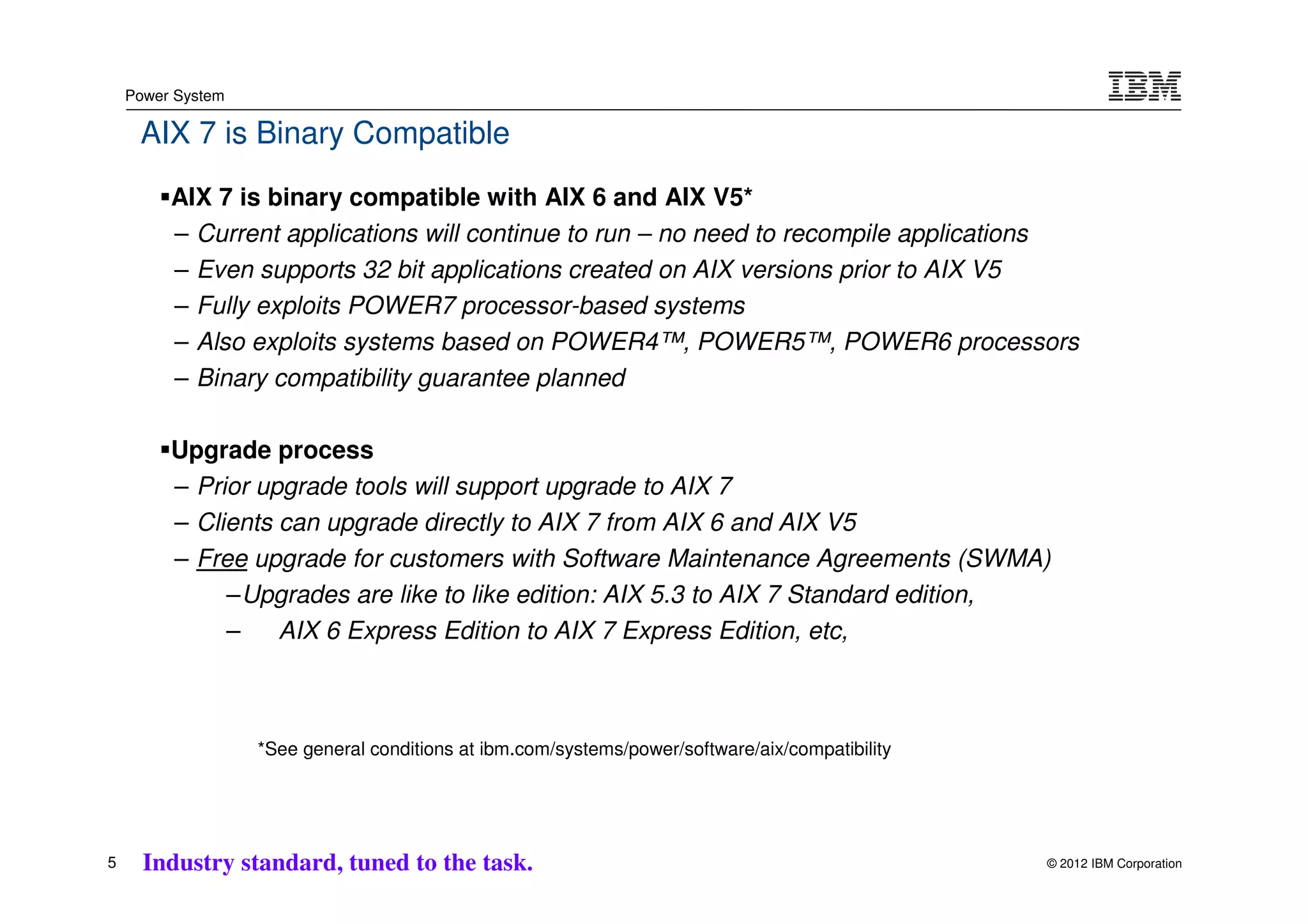 Power System

     AIX 7 is Binary Compatible
         AIX 7 is binary compatible with AIX 6 and AIX V5*
         – Current applications will continue to run – no need to recompile applications
         – Even supports 32 bit applications created on AIX versions prior to AIX V5
         – Fully exploits POWER7 processor-based systems
         – Also exploits systems based on POWER4™, POWER5™, POWER6 processors
         – Binary compatibility guarantee planned

         Upgrade process
         – Prior upgrade tools will support upgrade to AIX 7
         – Clients can upgrade directly to AIX 7 from AIX 6 and AIX V5
         – Free upgrade for customers with Software Maintenance Agreements (SWMA)
              –Upgrades are like to like edition: AIX 5.3 to AIX 7 Standard edition,
              –    AIX 6 Express Edition to AIX 7 Express Edition, etc,



                   *See general conditions at ibm.com/systems/power/software/aix/compatibility




5     Industry standard, tuned to the task.                                                      © 2012 IBM Corporation
 
