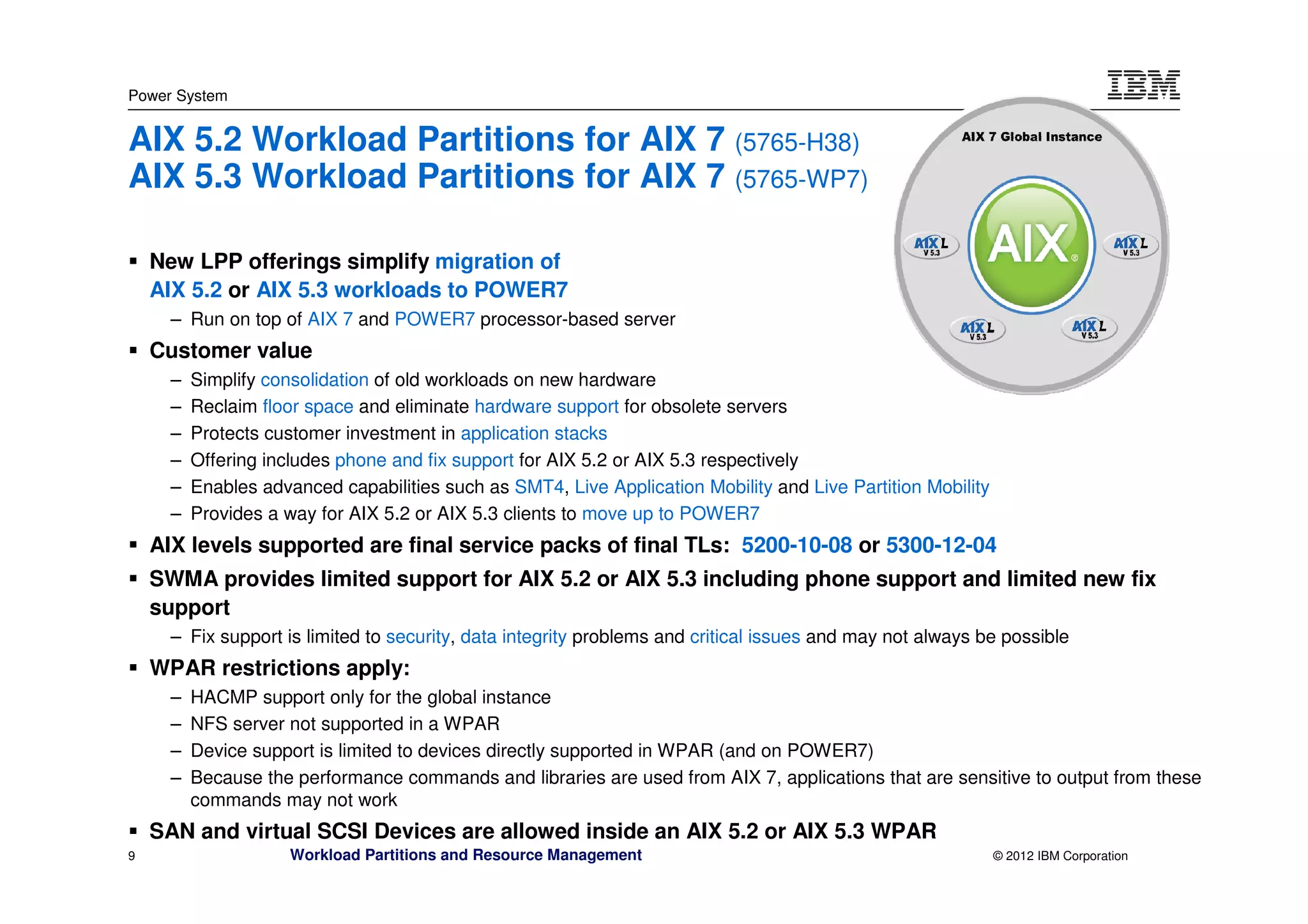 Power System


AIX 5.2 Workload Partitions for AIX 7 (5765-H38)
AIX 5.3 Workload Partitions for AIX 7 (5765-WP7)

    New LPP offerings simplify migration of
    AIX 5.2 or AIX 5.3 workloads to POWER7
      – Run on top of AIX 7 and POWER7 processor-based server
    Customer value
      –   Simplify consolidation of old workloads on new hardware
      –   Reclaim floor space and eliminate hardware support for obsolete servers
      –   Protects customer investment in application stacks
      –   Offering includes phone and fix support for AIX 5.2 or AIX 5.3 respectively
      –   Enables advanced capabilities such as SMT4, Live Application Mobility and Live Partition Mobility
      –   Provides a way for AIX 5.2 or AIX 5.3 clients to move up to POWER7
    AIX levels supported are final service packs of final TLs: 5200-10-08 or 5300-12-04
    SWMA provides limited support for AIX 5.2 or AIX 5.3 including phone support and limited new fix
    support
      – Fix support is limited to security, data integrity problems and critical issues and may not always be possible
    WPAR restrictions apply:
      –   HACMP support only for the global instance
      –   NFS server not supported in a WPAR
      –   Device support is limited to devices directly supported in WPAR (and on POWER7)
      –   Because the performance commands and libraries are used from AIX 7, applications that are sensitive to output from these
          commands may not work
    SAN and virtual SCSI Devices are allowed inside an AIX 5.2 or AIX 5.3 WPAR
9                     Workload Partitions and Resource Management                                             © 2012 IBM Corporation
 