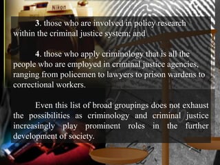 3. those who are involved in policy research
within the criminal justice system; and

      4. those who apply criminology that is all the
people who are employed in criminal justice agencies,
ranging from policemen to lawyers to prison wardens to
correctional workers.

      Even this list of broad groupings does not exhaust
the possibilities as criminology and criminal justice
increasingly play prominent roles in the further
development of society.
 