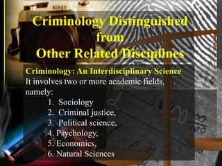 Criminology Distinguished
           from
 Other Related Disciplines
Criminology: An Interdisciplinary Science
It involves two or more academic fields,
namely:
       1. Sociology
       2. Criminal justice,
       3. Political science,
       4. Psychology,
       5. Economics,
       6. Natural Sciences
 