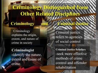 Criminology Distinguished from
   Other Related Disciplines
Criminology             and    Criminal Justice
 Criminology                  Criminal justice
explains the origin,
extent, and nature of
                              refers to agencies
crime in society              of social control

Criminologist                 Criminal Justice Scholars

-identify the nature,         -seek more effective
extent and cause of           methods of crime
crime.                        control and offender
                              rehabilitation
 