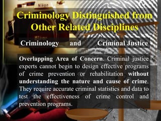 Criminology Distinguished from
   Other Related Disciplines
Criminology         and        Criminal Justice

Overlapping Area of Concern. Criminal justice
experts cannot begin to design effective programs
of crime prevention or rehabilitation without
understanding the nature and cause of crime.
They require accurate criminal statistics and data to
test the effectiveness of crime control and
prevention programs.
 