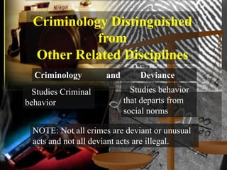 Criminology Distinguished
            from
  Other Related Disciplines
  Criminology         and       Deviance
  Studies Criminal            Studies behavior
behavior                    that departs from
                            social norms

  NOTE: Not all crimes are deviant or unusual
  acts and not all deviant acts are illegal.
 