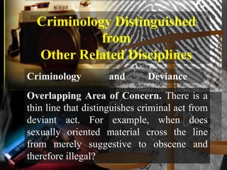 Criminology Distinguished
            from
  Other Related Disciplines
Criminology         and       Deviance
Overlapping Area of Concern. There is a
thin line that distinguishes criminal act from
deviant act. For example, when does
sexually oriented material cross the line
from merely suggestive to obscene and
therefore illegal?
 